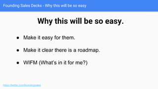 Founding Sales Decks - Qualitative Proof of a Better Solution
● Organizational Gravitas: Not the
common case, but maybe.
● Funding / Investors: You’re not
going away anytime soon.
https://twitter.com/foundingsales
Founding Narrative
 