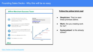 Founding Sales Decks - Qualitative Proof of a Better Solution
● Have all manner of segments and
verticals
● Careful: They may know some of
these folks.
● Don’t worry about permission to
start. But bake it into MSA.
● But you can’t send it.
● Be careful of disappearing logos.
https://twitter.com/foundingsales
The “Logo” slide
 