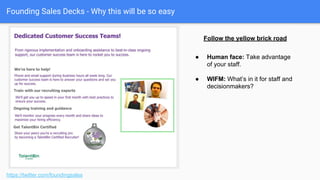 Founding Sales Decks - Why this will be so easy
● Skepticism: They’ve seen
these promises before.
● Work: Are you creating work
for me?
● Systematized: Is this already
solved?
https://twitter.com/foundingsales
Follow the yellow brick road
 