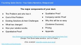 Founding Sales Decks - Your Sales Narrative, Weaponized
https://twitter.com/foundingsales
● The Problem and who has it
● Cost of the Problem
● Existing Solutions & their Challenges
● What has changed
● How your solution works
● Quantitative Proof
● Qualitative Proof
● Company-centric Proof
● Why this will be so easy
(Customer Success)
● Pricing
● Appendix
http://firstround.com/review/To-Build-An-Amazing-Sales-Team-Start-Here-First/
(Google “First Round sales narrative - put it in Pocket ; )
(Also, example TalentBin master deck here)
The major components of your deck
 