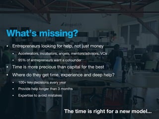 What’s missing?
•   Entrepreneurs looking for help, not just money
    •   Accelerators, incubators, angels, mentors/advisors, VCs
    •   95% of entrepreneurs want a cofounder
•   Time is more precious than capital for the best
•   Where do they get time, experience and deep help?
    •   100+ key decisions every year
    •   Provide help longer than 3 months
    •   Expertise to avoid mistakes



                                      The time is right for a new model...
 