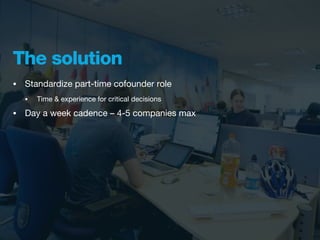 The solution
•   Standardize part-time cofounder role
    •   Time & experience for critical decisions

•   Day a week cadence – 4-5 companies max
 