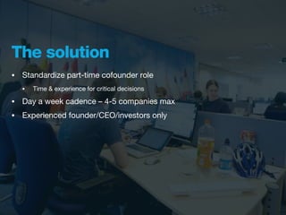 The solution
•   Standardize part-time cofounder role
    •   Time & experience for critical decisions

•   Day a week cadence – 4-5 companies max
•   Experienced founder/CEO/investors only
 