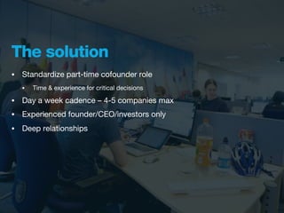 The solution
•   Standardize part-time cofounder role
    •   Time & experience for critical decisions

•   Day a week cadence – 4-5 companies max
•   Experienced founder/CEO/investors only
•   Deep relationships
 
