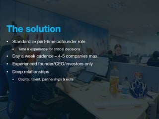 The solution
•   Standardize part-time cofounder role
    •   Time & experience for critical decisions

•   Day a week cadence – 4-5 companies max
•   Experienced founder/CEO/investors only
•   Deep relationships
    •   Capital, talent, partnerships & exits
 