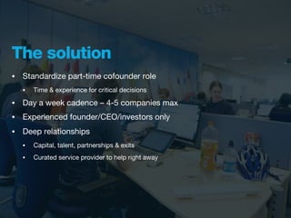 The solution
•   Standardize part-time cofounder role
    •   Time & experience for critical decisions

•   Day a week cadence – 4-5 companies max
•   Experienced founder/CEO/investors only
•   Deep relationships
    •   Capital, talent, partnerships & exits
    •   Curated service provider to help right away
 