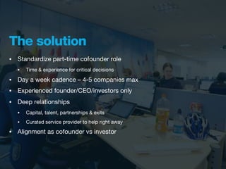 The solution
•   Standardize part-time cofounder role
    •   Time & experience for critical decisions

•   Day a week cadence – 4-5 companies max
•   Experienced founder/CEO/investors only
•   Deep relationships
    •   Capital, talent, partnerships & exits
    •   Curated service provider to help right away
•   Alignment as cofounder vs investor
 
