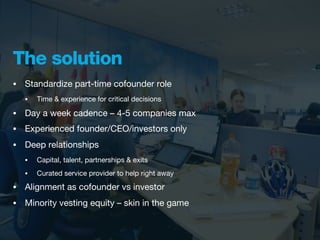 The solution
•   Standardize part-time cofounder role
    •   Time & experience for critical decisions

•   Day a week cadence – 4-5 companies max
•   Experienced founder/CEO/investors only
•   Deep relationships
    •   Capital, talent, partnerships & exits
    •   Curated service provider to help right away
•   Alignment as cofounder vs investor
•   Minority vesting equity – skin in the game
 