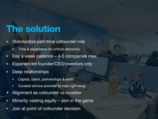 The solution
•   Standardize part-time cofounder role
    •   Time & experience for critical decisions

•   Day a week cadence – 4-5 companies max
•   Experienced founder/CEO/investors only
•   Deep relationships
    •   Capital, talent, partnerships & exits
    •   Curated service provider to help right away
•   Alignment as cofounder vs investor
•   Minority vesting equity – skin in the game
•   Join at point of cofounder decision
 