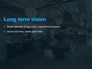 Long term vision
•   Build network of top notch operators/investors
•   Some full time, some part-time
 