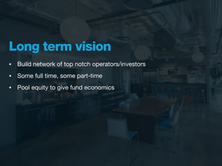 Long term vision
•   Build network of top notch operators/investors
•   Some full time, some part-time
•   Pool equity to give fund economics
 