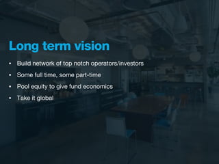 Long term vision
•   Build network of top notch operators/investors
•   Some full time, some part-time
•   Pool equity to give fund economics
•   Take it global
 