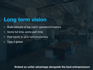 Long term vision
•   Build network of top notch operators/investors
•   Some full time, some part-time
•   Pool equity to give fund economics
•   Take it global




          Embed an unfair advantage alongside the best entrepreneurs
 