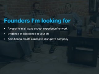 Founders I’m looking for
•   Awesome in all ways except experience/network
•   Evidence of excellence in your life
•   Ambition to create a massive disruptive company
 