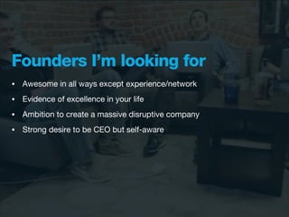 Founders I’m looking for
•   Awesome in all ways except experience/network
•   Evidence of excellence in your life
•   Ambition to create a massive disruptive company
•   Strong desire to be CEO but self-aware
 