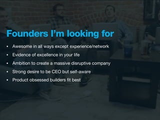 Founders I’m looking for
•   Awesome in all ways except experience/network
•   Evidence of excellence in your life
•   Ambition to create a massive disruptive company
•   Strong desire to be CEO but self-aware
•   Product obsessed builders ﬁt best
 