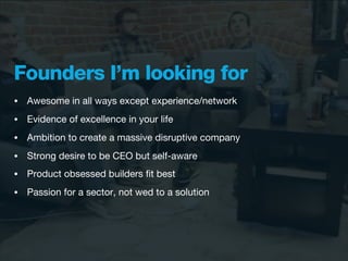 Founders I’m looking for
•   Awesome in all ways except experience/network
•   Evidence of excellence in your life
•   Ambition to create a massive disruptive company
•   Strong desire to be CEO but self-aware
•   Product obsessed builders ﬁt best
•   Passion for a sector, not wed to a solution
 