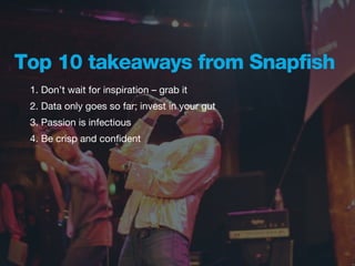 Top 10 takeaways from Snapfish
 1. Don’t wait for inspiration – grab it
 2. Data only goes so far; invest in your gut
 3. Passion is infectious
 4. Be crisp and conﬁdent
 