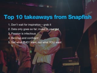 Top 10 takeaways from Snapfish
 1. Don’t wait for inspiration – grab it
 2. Data only goes so far; invest in your gut
 3. Passion is infectious
 4. Be crisp and conﬁdent
 5. Sell what THEY want, not what YOU want
 