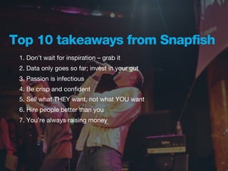 Top 10 takeaways from Snapfish
 1. Don’t wait for inspiration – grab it
 2. Data only goes so far; invest in your gut
 3. Passion is infectious
 4. Be crisp and conﬁdent
 5. Sell what THEY want, not what YOU want
 6. Hire people better than you
 7. You’re always raising money
 