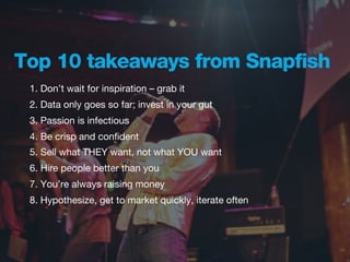 Top 10 takeaways from Snapfish
 1. Don’t wait for inspiration – grab it
 2. Data only goes so far; invest in your gut
 3. Passion is infectious
 4. Be crisp and conﬁdent
 5. Sell what THEY want, not what YOU want
 6. Hire people better than you
 7. You’re always raising money
 8. Hypothesize, get to market quickly, iterate often
 