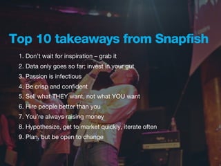 Top 10 takeaways from Snapfish
 1. Don’t wait for inspiration – grab it
 2. Data only goes so far; invest in your gut
 3. Passion is infectious
 4. Be crisp and conﬁdent
 5. Sell what THEY want, not what YOU want
 6. Hire people better than you
 7. You’re always raising money
 8. Hypothesize, get to market quickly, iterate often
 9. Plan, but be open to change
 