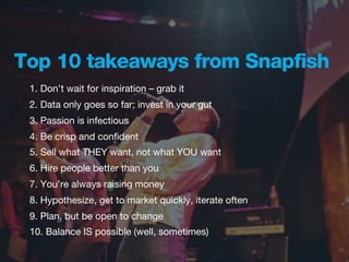 Top 10 takeaways from Snapfish
 1. Don’t wait for inspiration – grab it
 2. Data only goes so far; invest in your gut
 3. Passion is infectious
 4. Be crisp and conﬁdent
 5. Sell what THEY want, not what YOU want
 6. Hire people better than you
 7. You’re always raising money
 8. Hypothesize, get to market quickly, iterate often
 9. Plan, but be open to change
 10. Balance IS possible (well, sometimes)
 