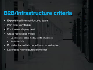 B2B/Infrastructure criteria
•   Experienced internet-focused team
•   Pain killer vs vitamin
•   Frictionless deployment
•   Grass roots sales model
    •   Open source, social media, sell to employees
    •   Avoid the CIO
•   Provides immediate beneﬁt or cost reduction
•   Leverages new features of internet
 