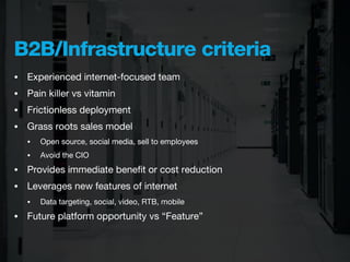 B2B/Infrastructure criteria
•   Experienced internet-focused team
•   Pain killer vs vitamin
•   Frictionless deployment
•   Grass roots sales model
    •   Open source, social media, sell to employees
    •   Avoid the CIO
•   Provides immediate beneﬁt or cost reduction
•   Leverages new features of internet
    •   Data targeting, social, video, RTB, mobile
•   Future platform opportunity vs “Feature”
 