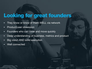 Looking for great founders
•   They know or know of them WELL via network
•   Product/user obsession
•   Founders who can code and move quickly
•   Deep understanding of business, metrics and product
•   Big vision AND solid execution
•   Well connected
 