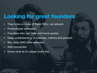 Looking for great founders
•   They know or know of them WELL via network
•   Product/user obsession
•   Founders who can code and move quickly
•   Deep understanding of business, metrics and product
•   Big vision AND solid execution
•   Well connected
•   Know what an A+ player looks like
 