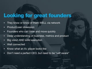 Looking for great founders
•   They know or know of them WELL via network
•   Product/user obsession
•   Founders who can code and move quickly
•   Deep understanding of business, metrics and product
•   Big vision AND solid execution
•   Well connected
•   Know what an A+ player looks like
•   Don’t need a perfect CEO, but need to be “self aware”
 