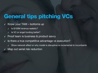 General tips pitching VCs
✓   Know your TAM – bottoms up
    ✓   Is $100M revenue realistic?
    ✓   Is VC or angel funding better?

✓   Proof team is business & product savvy
✓   Is there a true competitive advantage vs execution?
    ✓   Show network effect or why model is disruptive vs incremental to incumbents
✓   Map out serial risk reduction
 