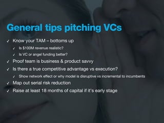 General tips pitching VCs
✓   Know your TAM – bottoms up
    ✓   Is $100M revenue realistic?
    ✓   Is VC or angel funding better?

✓   Proof team is business & product savvy
✓   Is there a true competitive advantage vs execution?
    ✓   Show network effect or why model is disruptive vs incremental to incumbents
✓   Map out serial risk reduction
✓   Raise at least 18 months of capital if it’s early stage
 