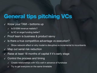 General tips pitching VCs
✓   Know your TAM – bottoms up
    ✓   Is $100M revenue realistic?
    ✓   Is VC or angel funding better?

✓   Proof team is business & product savvy
✓   Is there a true competitive advantage vs execution?
    ✓   Show network effect or why model is disruptive vs incremental to incumbents
✓   Map out serial risk reduction
✓   Raise at least 18 months of capital if it’s early stage
✓   Control the process and timing
    ✓   Create relationships with VCs well in advance of fundraise
    ✓   Try to get everyone on the same timetable
 
