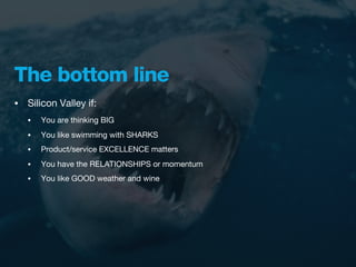 The bottom line
•   Silicon Valley if:
    •   You are thinking BIG
    •   You like swimming with SHARKS
    •   Product/service EXCELLENCE matters
    •   You have the RELATIONSHIPS or momentum
    •   You like GOOD weather and wine
 