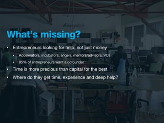 What’s missing?
•   Entrepreneurs looking for help, not just money
    •   Accelerators, incubators, angels, mentors/advisors, VCs
    •   95% of entrepreneurs want a cofounder
•   Time is more precious than capital for the best
•   Where do they get time, experience and deep help?
 