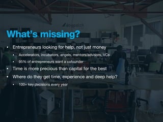 What’s missing?
•   Entrepreneurs looking for help, not just money
    •   Accelerators, incubators, angels, mentors/advisors, VCs
    •   95% of entrepreneurs want a cofounder
•   Time is more precious than capital for the best
•   Where do they get time, experience and deep help?
    •   100+ key decisions every year
 
