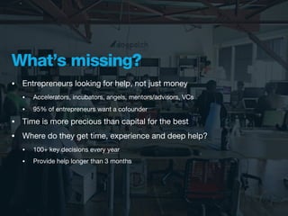 What’s missing?
•   Entrepreneurs looking for help, not just money
    •   Accelerators, incubators, angels, mentors/advisors, VCs
    •   95% of entrepreneurs want a cofounder
•   Time is more precious than capital for the best
•   Where do they get time, experience and deep help?
    •   100+ key decisions every year
    •   Provide help longer than 3 months
 
