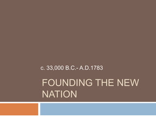 FOUNDING THE NEW
NATION
c. 33,000 B.C.- A.D.1783
 