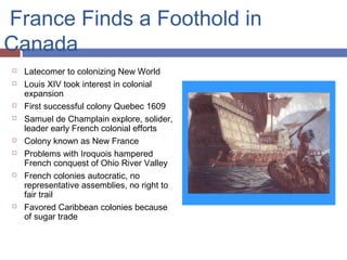 France Finds a Foothold in
Canada
 Latecomer to colonizing New World
 Louis XIV took interest in colonial
expansion
 First successful colony Quebec 1609
 Samuel de Champlain explore, solider,
leader early French colonial efforts
 Colony known as New France
 Problems with Iroquois hampered
French conquest of Ohio River Valley
 French colonies autocratic, no
representative assemblies, no right to
fair trail
 Favored Caribbean colonies because
of sugar trade
 