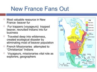 New France Fans Out
 Most valuable resource in New
France- beaver fur
 Fur trappers (voyageurs) trapped
beaver, recruited Indians into fur
business
 Traveled deep into wilderness,
created ecological disaster by
eliminating most of beaver population
 French Missionaries attempted to
“Christianize” Indians
 Voyageurs, missionaries vital role as
explorers, geographers
 