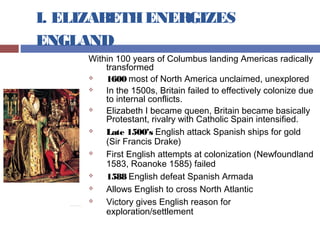 I. ELIZABETHENERGIZES
ENGLAND
Within 100 years of Columbus landing Americas radically
transformed
 1600 most of North America unclaimed, unexplored
 In the 1500s, Britain failed to effectively colonize due
to internal conflicts.
 Elizabeth I became queen, Britain became basically
Protestant, rivalry with Catholic Spain intensified.
 Late 1500’s English attack Spanish ships for gold
(Sir Francis Drake)
 First English attempts at colonization (Newfoundland
1583, Roanoke 1585) failed
 1588 English defeat Spanish Armada
 Allows English to cross North Atlantic
 Victory gives English reason for
exploration/settlement
 