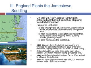 III. England Plants the Jamestown
Seedling
 On May 24, 1607, about 100 English
settlers disembarked from their ship and
founded Jamestown.
 Problems included:
(a) the swampy site of Jamestown, poor drinking
water, mosquitoes caused malaria and yellow
fever.
(b) men wasted time looking for gold rather than
doing useful tasks (digging wells, building
shelter, planting crops),
(c) zero women on the initial ship.
 1608 Captain John Smith took over control and
whipped the colonists into shape, gave order and
discipline, highlighted by his “no work, no food” policy.
 Colonists had to eat cats, dogs, rats, even other
people. One fellow wrote of eating “powdered wife.”
 1610 a relief party headed by Lord De La Warr arrived
to alleviate the suffering.
 1625 out of an original overall total of 8,000 would-be
settlers, only 1,200 had survived.
 