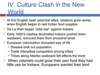 IV. Culture Clash in the New
World
 At first English seen potential allies, relations grew worse
when English began to raid Indian food supplies
 De La Warr began “total war” against Indians
 Early 1600’s clashes decimated Indians pushed them
westward, removed them from ancestral lands
 European colonization disrupted way of life
 Disease took out population
 Trade intensified competition among tribes
 Tribes along Atlantic seaboard felt effects the most
 When colonists could grow their own food they had
little use for Indians, Europeans wanted their land
 