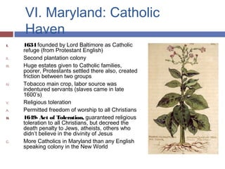 VI. Maryland: Catholic
Haven
I. 1634 founded by Lord Baltimore as Catholic
refuge (from Protestant English)
II. Second plantation colony
III. Huge estates given to Catholic families,
poorer, Protestants settled there also, created
friction between two groups
IV. Tobacco main crop, labor source was
indentured servants (slaves came in late
1600’s)
V. Religious toleration
A. Permitted freedom of worship to all Christians
B. 1649- Act of Toleration, guaranteed religious
toleration to all Christians, but decreed the
death penalty to Jews, atheists, others who
didn’t believe in the divinity of Jesus
C. More Catholics in Maryland than any English
speaking colony in the New World
 