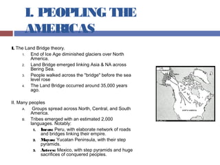 I. PEOPLING THE
AMERICAS
I. The Land Bridge theory.
1. End of Ice Age diminished glaciers over North
America.
2. Land Bridge emerged linking Asia & NA across
Bering Sea.
3. People walked across the "bridge" before the sea
level rose
4. The Land Bridge occurred around 35,000 years
ago.
II. Many peoples
A. Groups spread across North, Central, and South
America.
B. Tribes emerged with an estimated 2,000
languages. Notably:
1. Incas: Peru, with elaborate network of roads
and bridges linking their empire.
2. Mayas: Yucatan Peninsula, with their step
pyramids.
3. Aztecs: Mexico, with step pyramids and huge
sacrifices of conquered peoples.
 