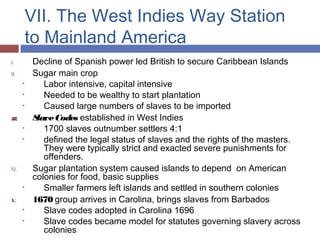 VII. The West Indies Way Station
to Mainland America
I. Decline of Spanish power led British to secure Caribbean Islands
II. Sugar main crop
• Labor intensive, capital intensive
• Needed to be wealthy to start plantation
• Caused large numbers of slaves to be imported
III. SlaveCodes established in West Indies
• 1700 slaves outnumber settlers 4:1
• defined the legal status of slaves and the rights of the masters.
They were typically strict and exacted severe punishments for
offenders.
IV. Sugar plantation system caused islands to depend on American
colonies for food, basic supplies
• Smaller farmers left islands and settled in southern colonies
V. 1670 group arrives in Carolina, brings slaves from Barbados
• Slave codes adopted in Carolina 1696
• Slave codes became model for statutes governing slavery across
colonies
 