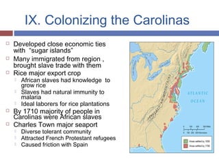 IX. Colonizing the Carolinas
 Developed close economic ties
with “sugar islands”
 Many immigrated from region ,
brought slave trade with them
 Rice major export crop
 African slaves had knowledge to
grow rice
 Slaves had natural immunity to
malaria
 Ideal laborers for rice plantations
 By 1710 majority of people in
Carolinas were African slaves
 Charles Town major seaport
 Diverse tolerant community
 Attracted French Protestant refugees
 Caused friction with Spain
 