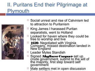II. Puritans End their Pilgrimage at
Plymouth
 Social unrest and rise of Calvinism led
to attraction to Puritanism
 King James I harassed Puritan
separatists, went to Holland
 Looked for haven where they could be
free to worship and live
 1620- Negotiated with Virginia
Company, missed destination landed in
New England
 Leader Myles Standish
 Signed MayflowerCompact- set up
crude government, submit to the will of
the majority, first step toward self
government
 Male settlers met in open discussion
 